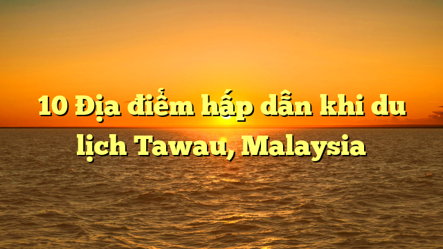 10 Địa điểm hấp dẫn khi du lịch Tawau, Malaysia